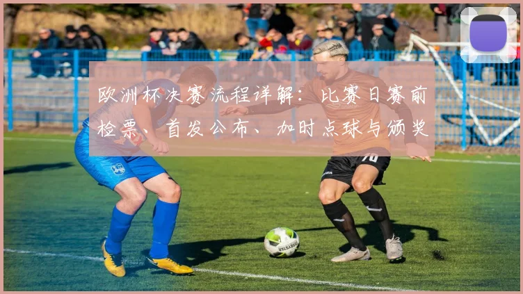 欧洲杯决赛流程详解：比赛日赛前检票、首发公布、加时点球与颁奖安排