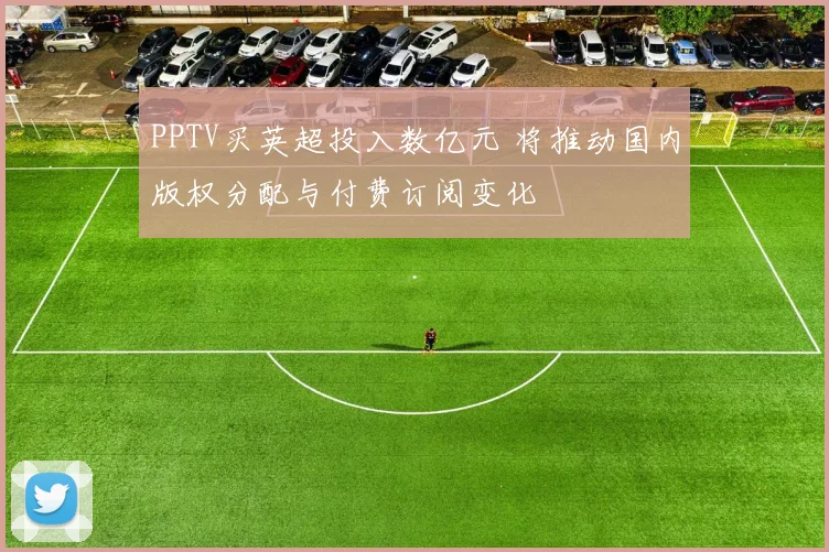 PPTV买英超投入数亿元 将推动国内版权分配与付费订阅变化