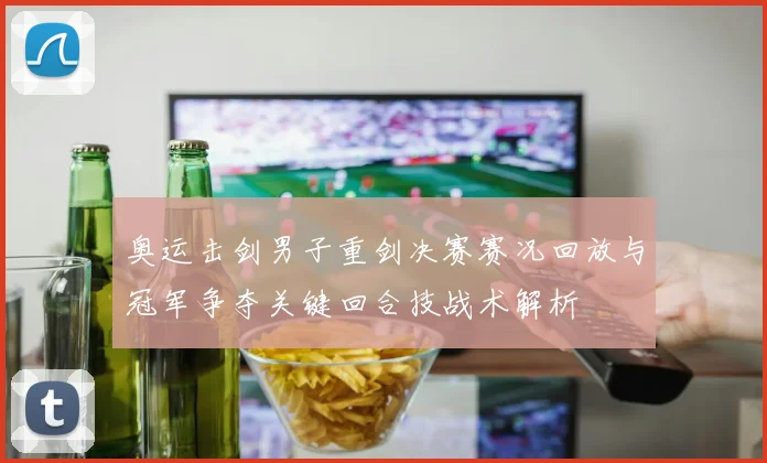 奥运击剑男子重剑决赛赛况回放与冠军争夺关键回合技战术解析