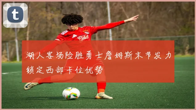 湖人客场险胜勇士詹姆斯末节发力锁定西部卡位优势