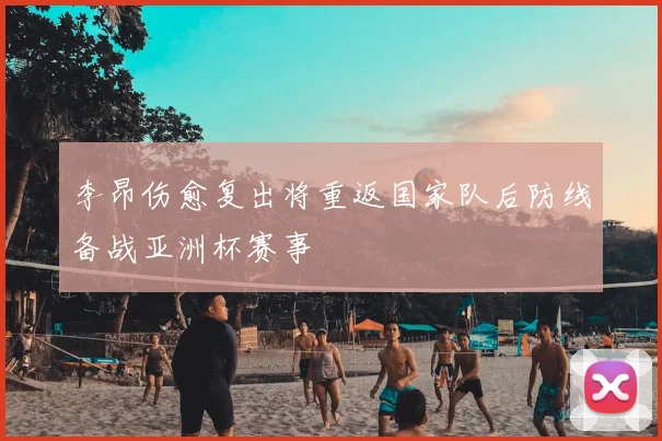 李昂伤愈复出将重返国家队后防线备战亚洲杯赛事