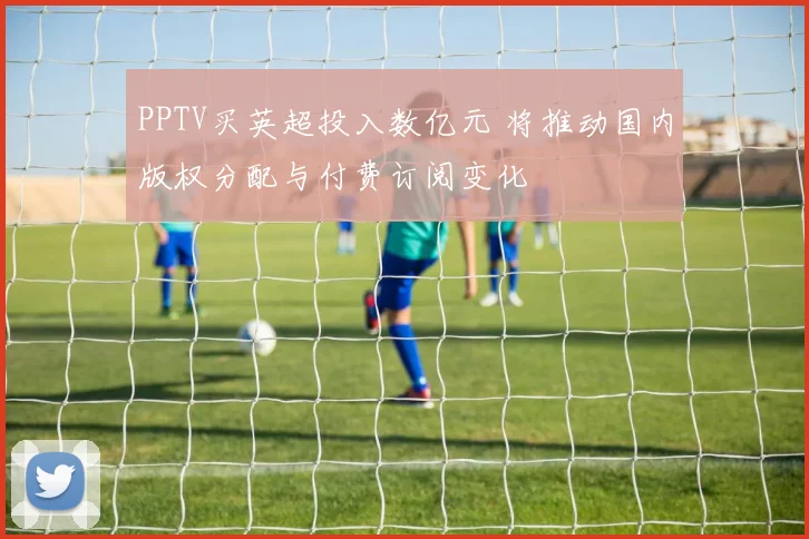 PPTV买英超投入数亿元 将推动国内版权分配与付费订阅变化