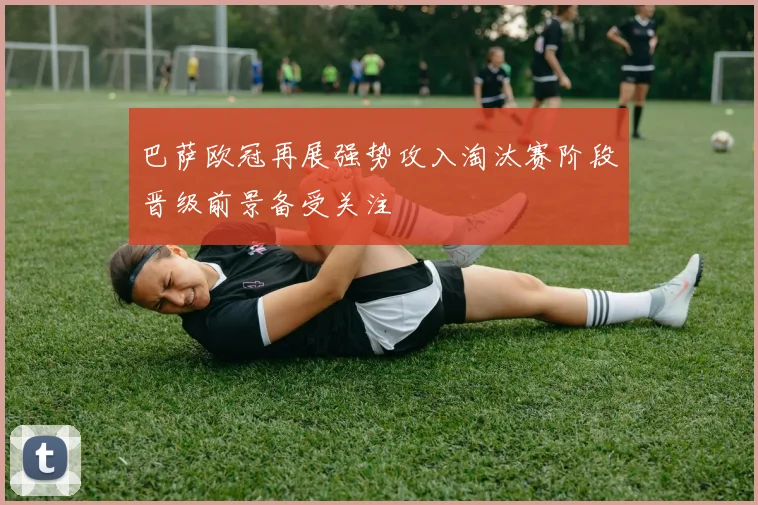 巴萨欧冠再展强势攻入淘汰赛阶段晋级前景备受关注