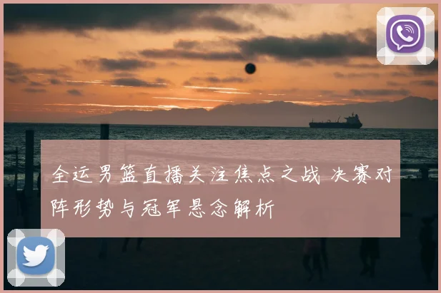全运男篮直播关注焦点之战 决赛对阵形势与冠军悬念解析