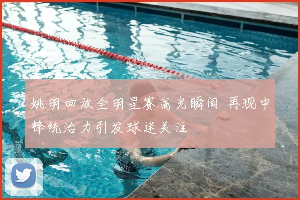 姚明回放全明星赛高光瞬间 再现中锋统治力引发球迷关注