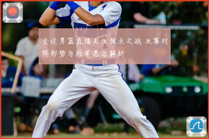 全运男篮直播关注焦点之战 决赛对阵形势与冠军悬念解析
