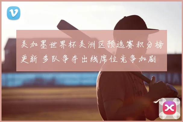 美加墨世界杯美洲区预选赛积分榜更新 多队争夺出线席位竞争加剧