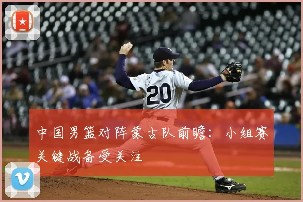 中国男篮对阵蒙古队前瞻：小组赛关键战备受关注