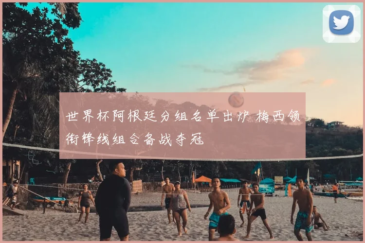 世界杯阿根廷分组名单出炉 梅西领衔锋线组合备战夺冠