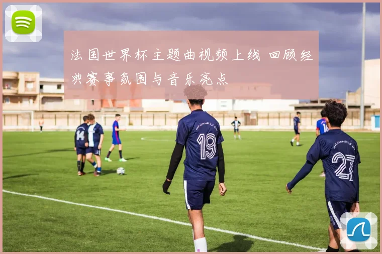法国世界杯主题曲视频上线 回顾经典赛事氛围与音乐亮点