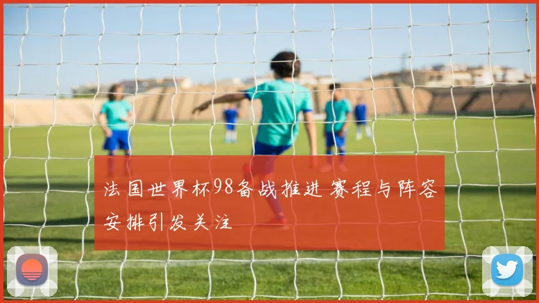 法国世界杯98备战推进 赛程与阵容安排引发关注