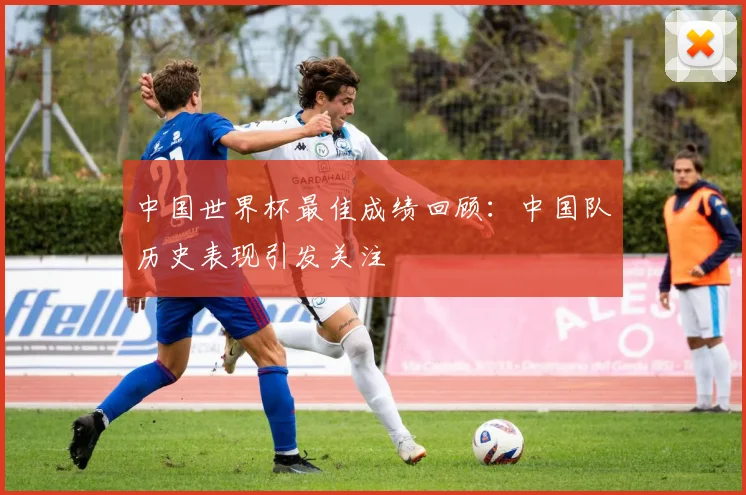中国世界杯最佳成绩回顾：中国队历史表现引发关注