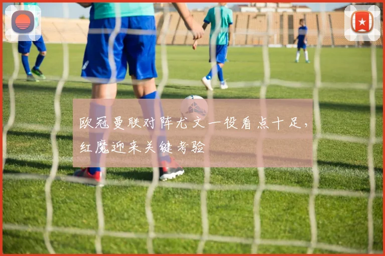 欧冠曼联对阵尤文一役看点十足，红魔迎来关键考验