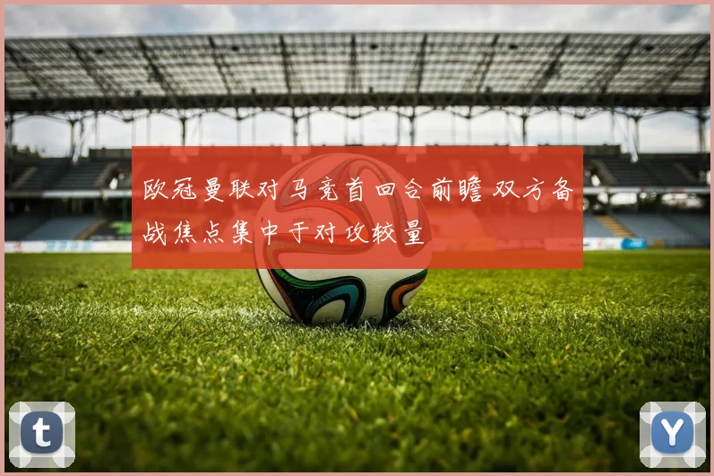 欧冠曼联对马竞首回合前瞻 双方备战焦点集中于对攻较量